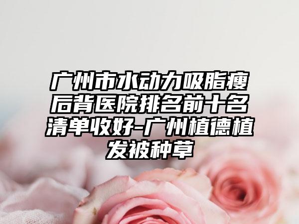 广州市水动力吸脂瘦后背医院排名前十名清单收好-广州植德植发被种草