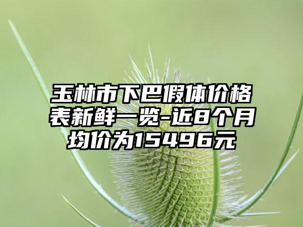 玉林市下巴假体价格表新鲜一览-近8个月均价为15496元