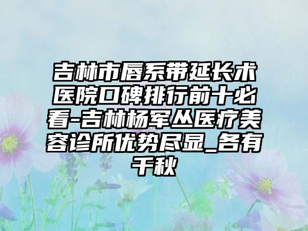 吉林市唇系带延长术医院口碑排行前十必看-吉林杨军丛医疗美容诊所优势尽显_各有千秋