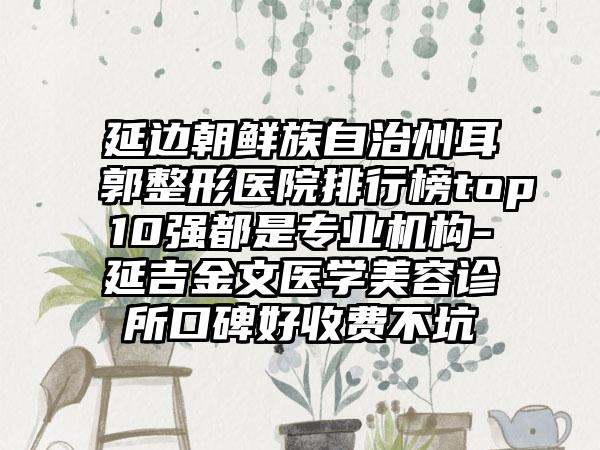 延边朝鲜族自治州耳郭整形医院排行榜top10强都是专业机构-延吉金文医学美容诊所口碑好收费不坑