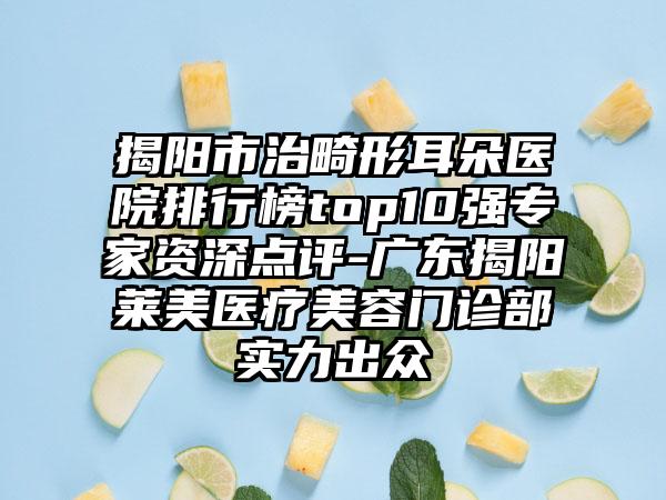 揭阳市治畸形耳朵医院排行榜top10强专家资深点评-广东揭阳莱美医疗美容门诊部实力出众