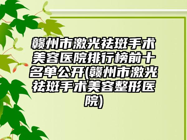 赣州市激光祛斑手术美容医院排行榜前十名单公开(赣州市激光祛斑手术美容整形医院)