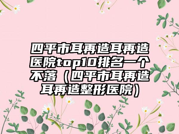 四平市耳再造耳再造医院top10排名一个不落（四平市耳再造耳再造整形医院）