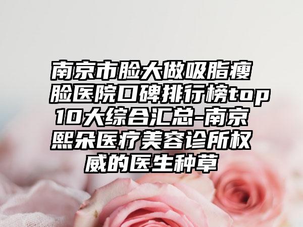 南京市脸大做吸脂瘦脸医院口碑排行榜top10大综合汇总-南京熙朵医疗美容诊所权威的医生种草