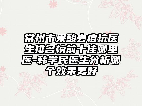 常州市果酸去痘坑医生排名榜前十佳哪里医-韩学民医生分析哪个效果更好