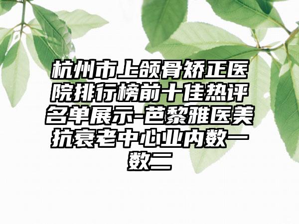 杭州市上颌骨矫正医院排行榜前十佳热评名单展示-芭黎雅医美抗衰老中心业内数一数二