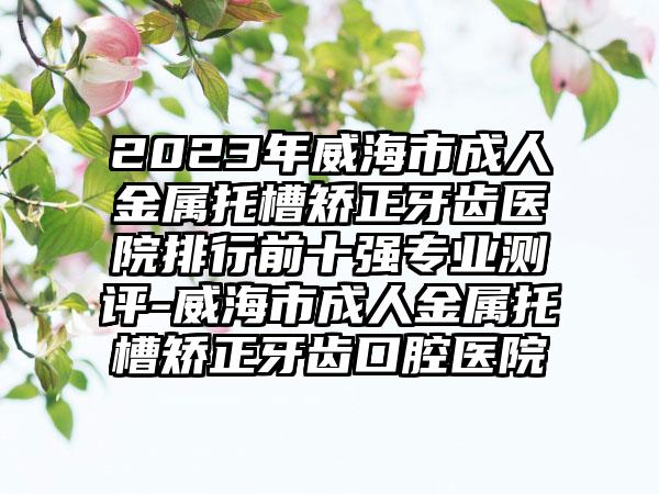 2023年威海市成人金属托槽矫正牙齿医院排行前十强专业测评-威海市成人金属托槽矫正牙齿口腔医院